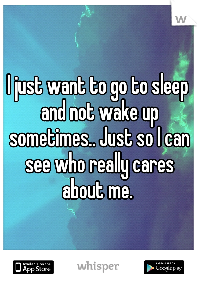 I just want to go to sleep and not wake up sometimes.. Just so I can see who really cares about me. 