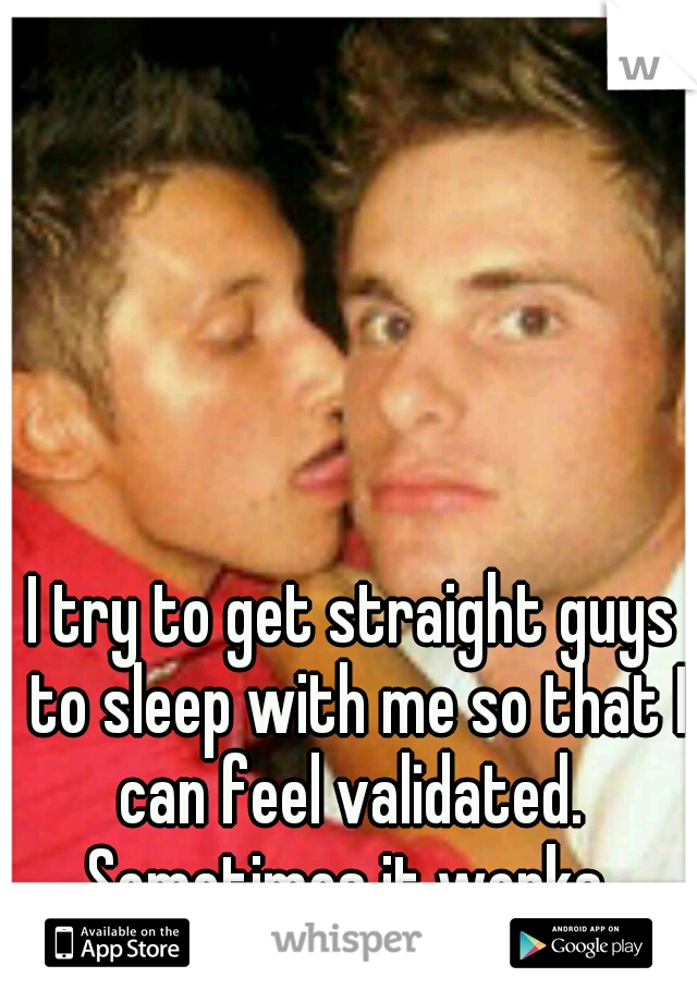 I try to get straight guys to sleep with me so that I can feel validated.  Sometimes it works. 