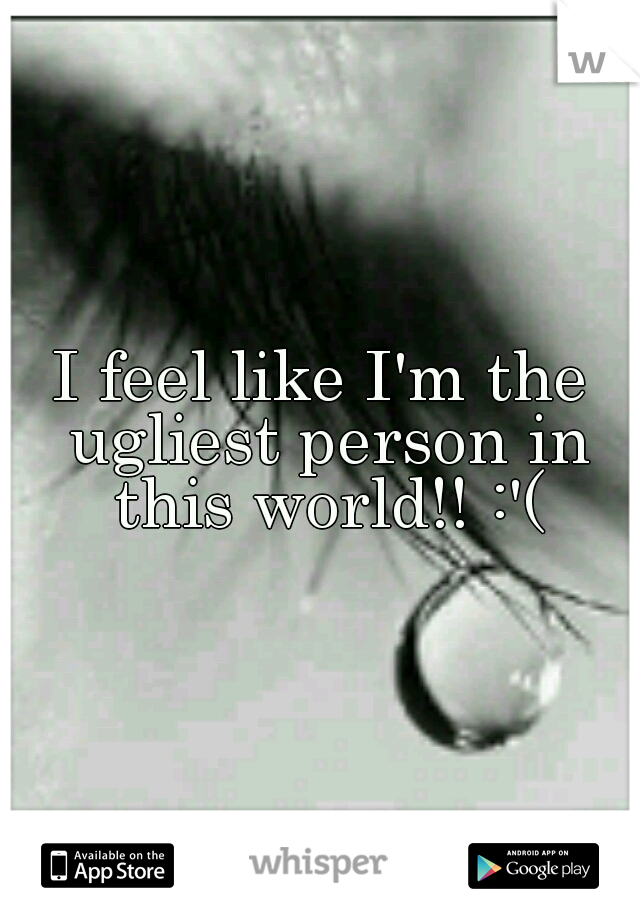 I feel like I'm the ugliest person in this world!! :'(