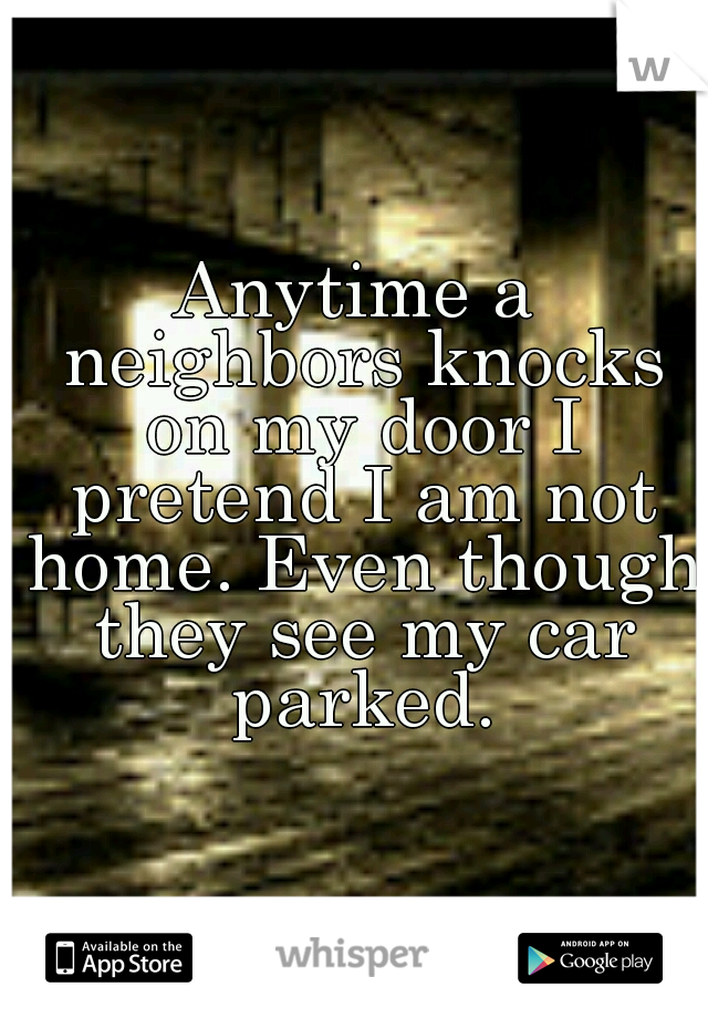 Anytime a neighbors knocks on my door I pretend I am not home. Even though they see my car parked.