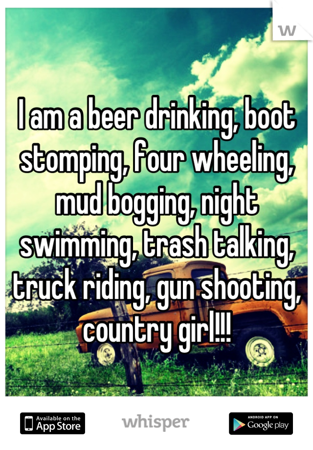 I am a beer drinking, boot stomping, four wheeling, mud bogging, night swimming, trash talking, truck riding, gun shooting, country girl!!!