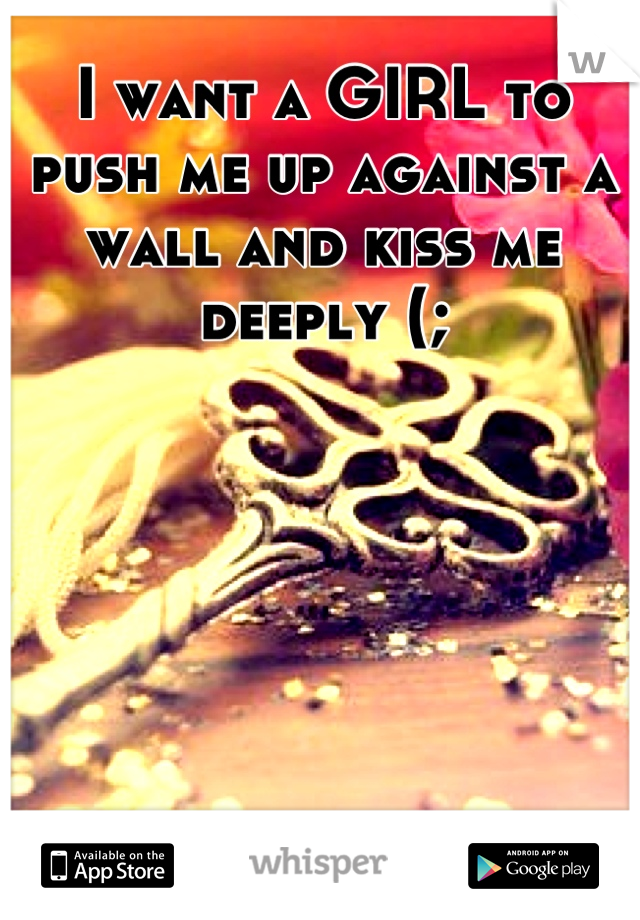 I want a GIRL to push me up against a wall and kiss me deeply (;