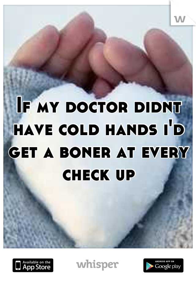 If my doctor didnt have cold hands i'd get a boner at every check up