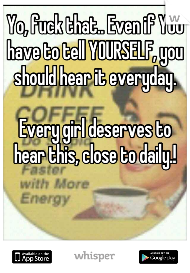 Yo, fuck that.. Even if YOU have to tell YOURSELF, you should hear it everyday. 

Every girl deserves to hear this, close to daily.!