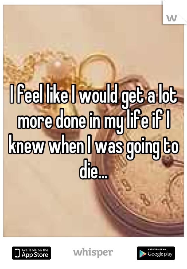 I feel like I would get a lot more done in my life if I knew when I was going to die...