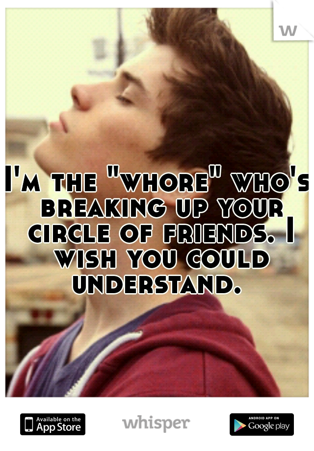 I'm the "whore" who's breaking up your circle of friends. I wish you could understand. 