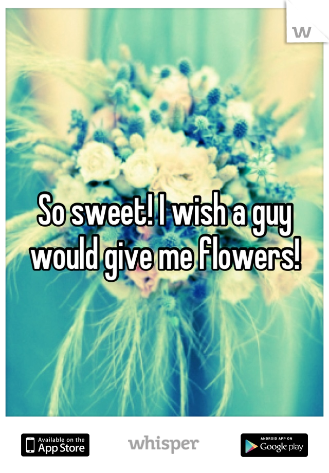 So sweet! I wish a guy would give me flowers!