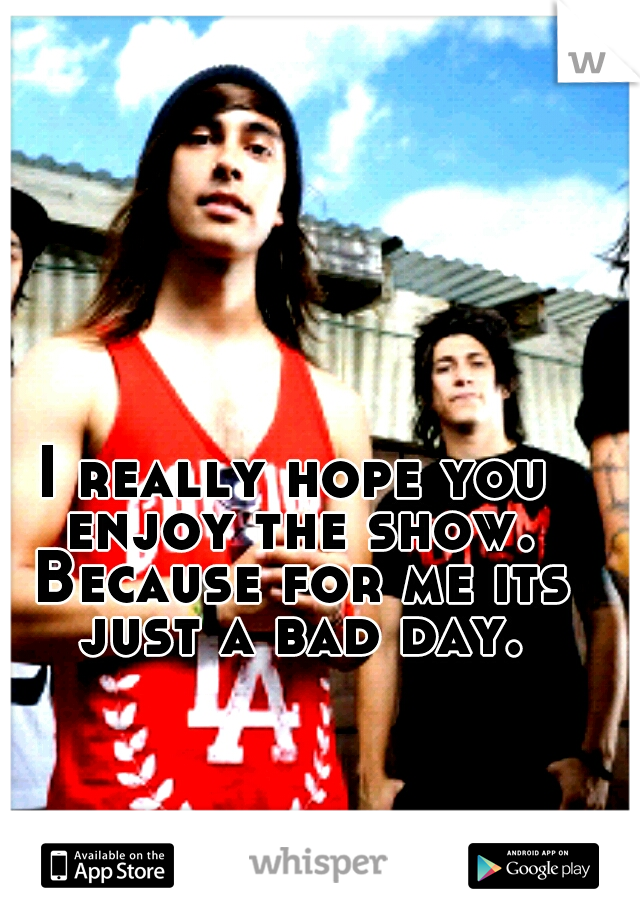 I really hope you enjoy the show. Because for me its just a bad day.