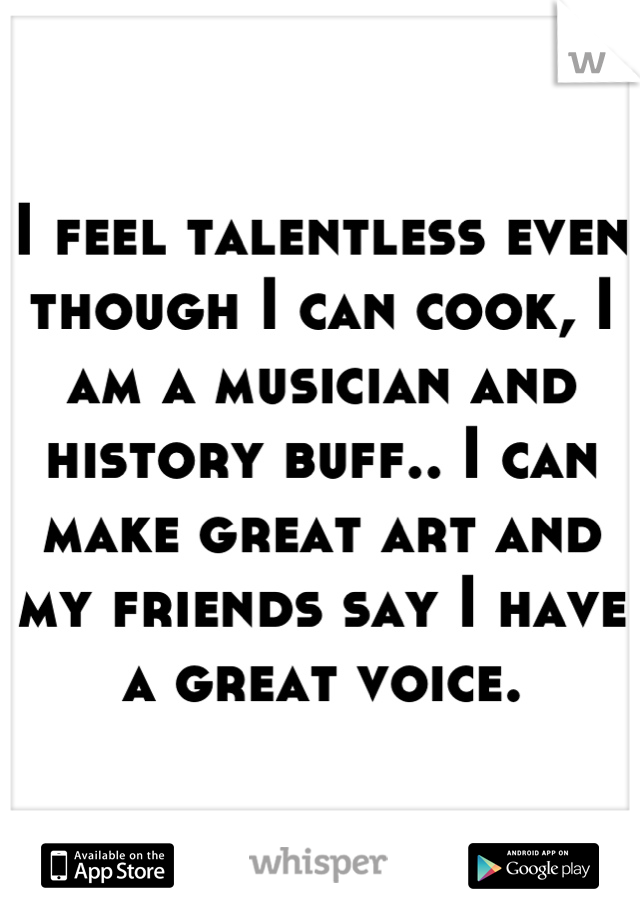 I feel talentless even though I can cook, I am a musician and history buff.. I can make great art and my friends say I have a great voice.