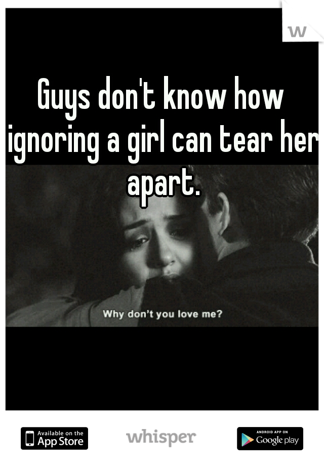 Guys don't know how ignoring a girl can tear her apart.
