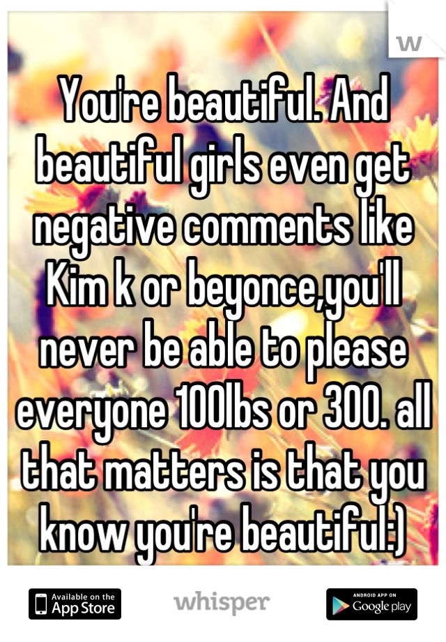 You're beautiful. And beautiful girls even get negative comments like Kim k or beyonce,you'll never be able to please everyone 100lbs or 300. all that matters is that you know you're beautiful:)
