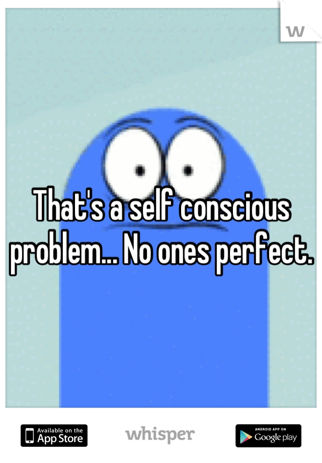 That's a self conscious problem... No ones perfect.