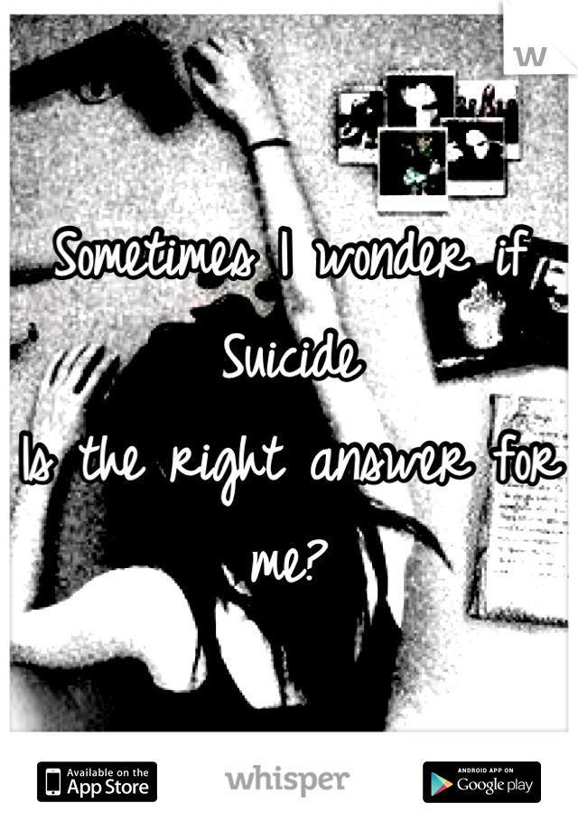 Sometimes I wonder if
Suicide
Is the right answer for me?