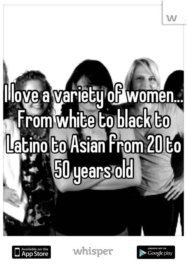 I love a variety of women... From white to black to Latino to Asian from 20 to 50 years old