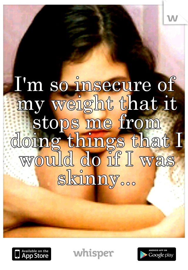 I'm so insecure of my weight that it stops me from doing things that I would do if I was skinny...