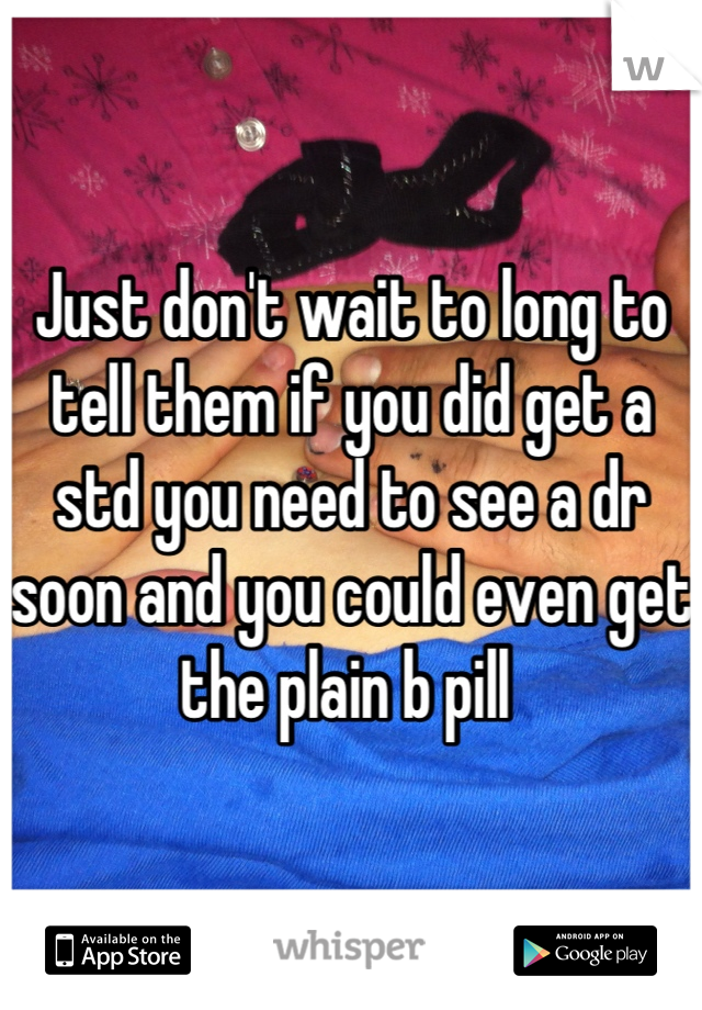 Just don't wait to long to tell them if you did get a std you need to see a dr soon and you could even get the plain b pill 