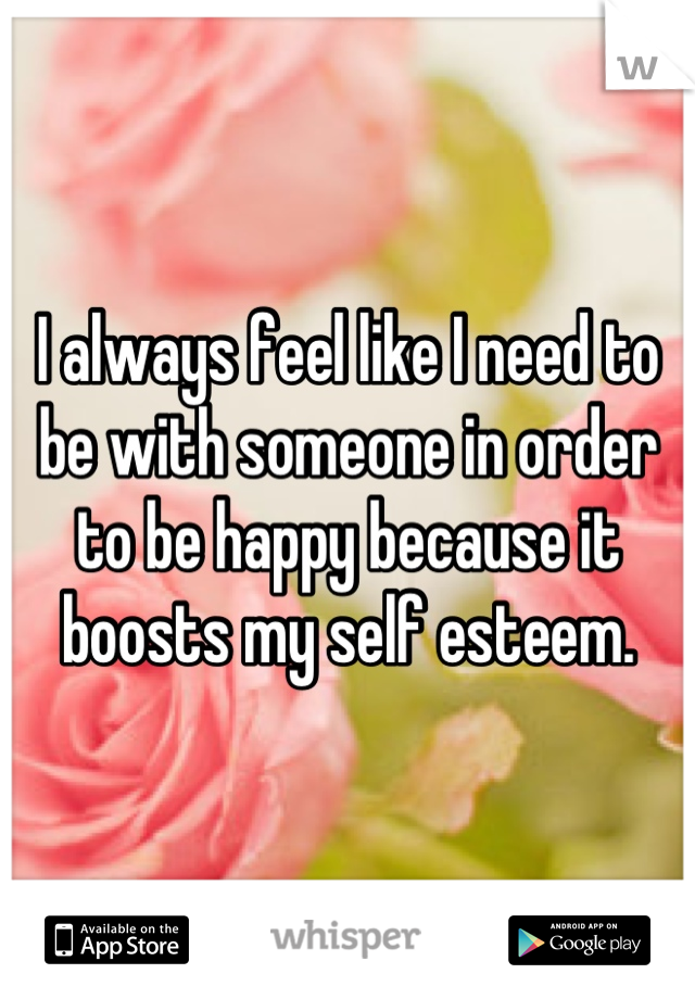 I always feel like I need to be with someone in order to be happy because it boosts my self esteem.