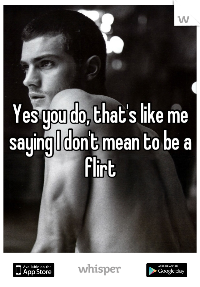 Yes you do, that's like me saying I don't mean to be a flirt
