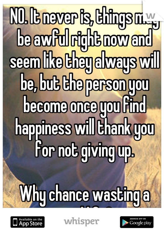 NO. It never is, things may be awful right now and seem like they always will be, but the person you become once you find happiness will thank you for not giving up. 

Why chance wasting a good life?