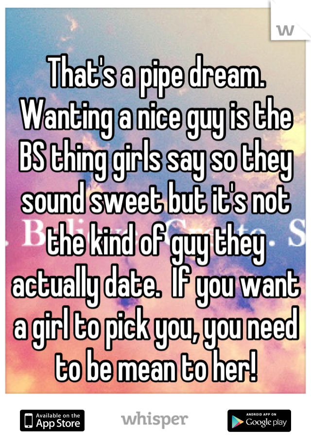 That's a pipe dream. Wanting a nice guy is the BS thing girls say so they sound sweet but it's not the kind of guy they actually date.  If you want a girl to pick you, you need to be mean to her!