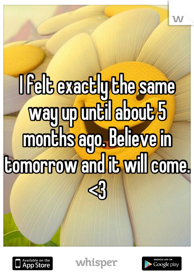 I felt exactly the same way up until about 5 months ago. Believe in tomorrow and it will come. <3