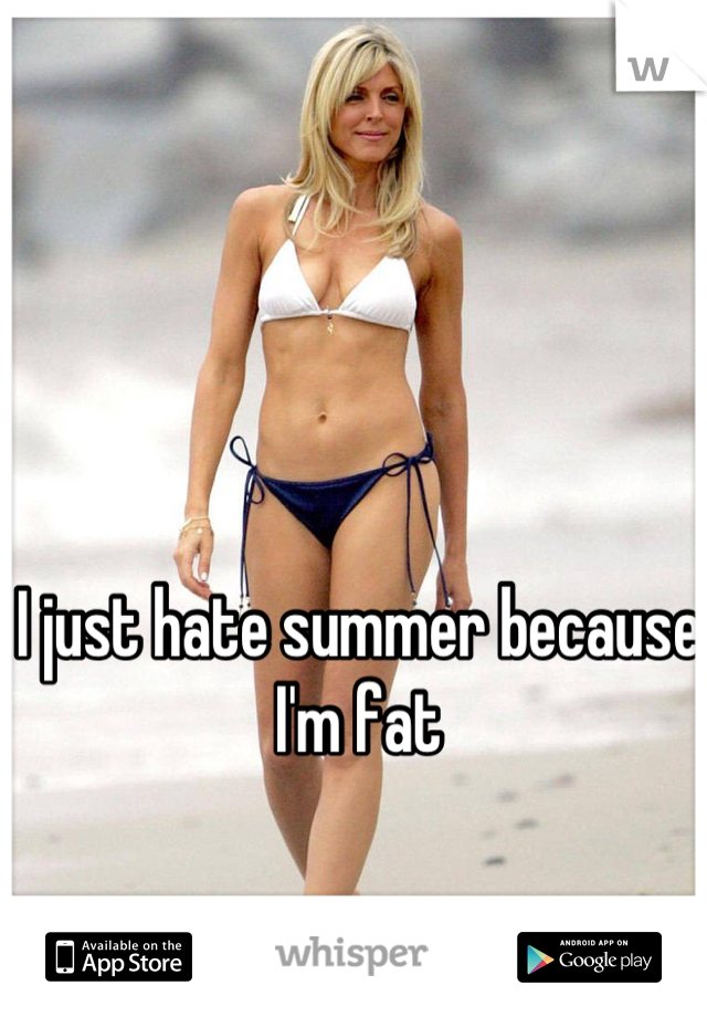 I just hate summer because I'm fat