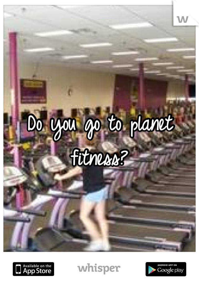 Do you go to planet fitness?