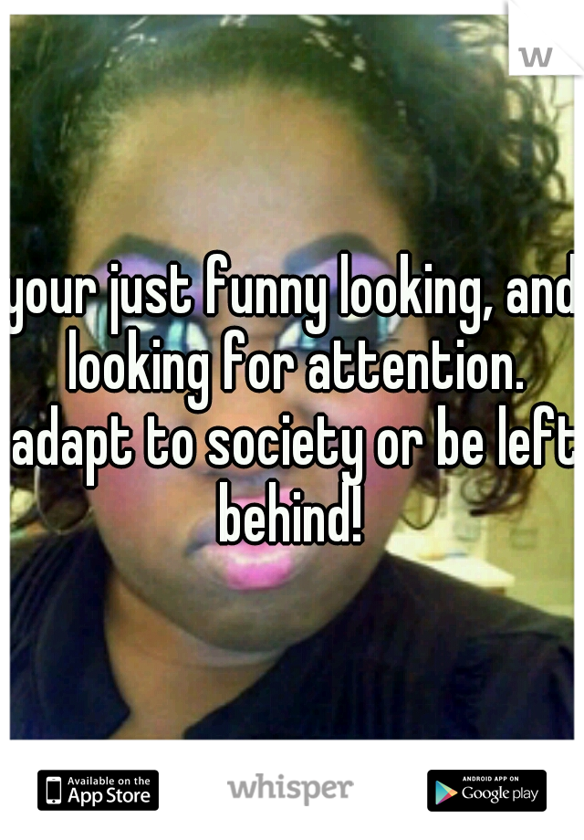 your just funny looking, and looking for attention. adapt to society or be left behind! 