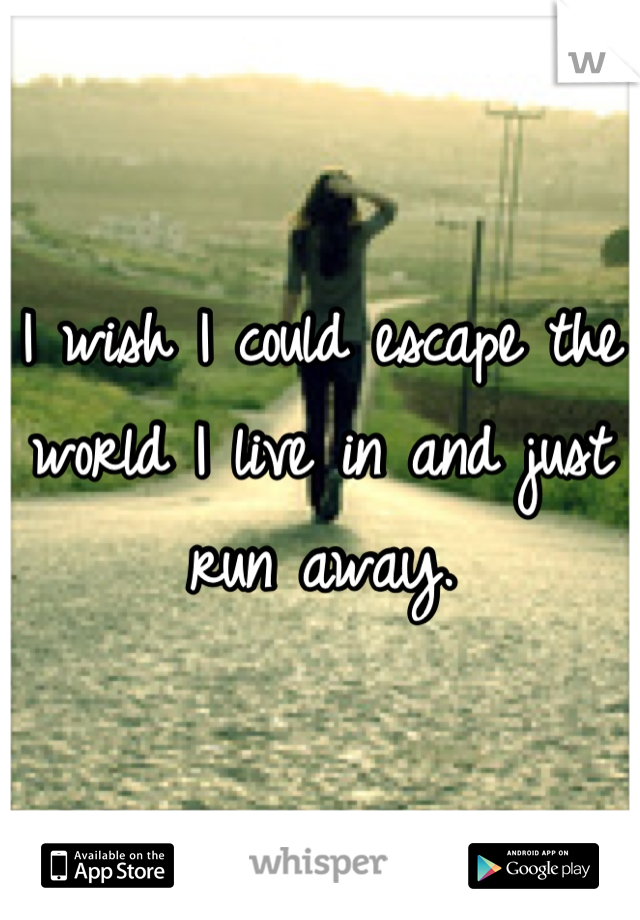 I wish I could escape the world I live in and just run away.