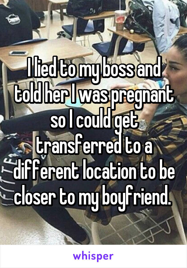 I lied to my boss and told her I was pregnant so I could get transferred to a different location to be closer to my boyfriend. 