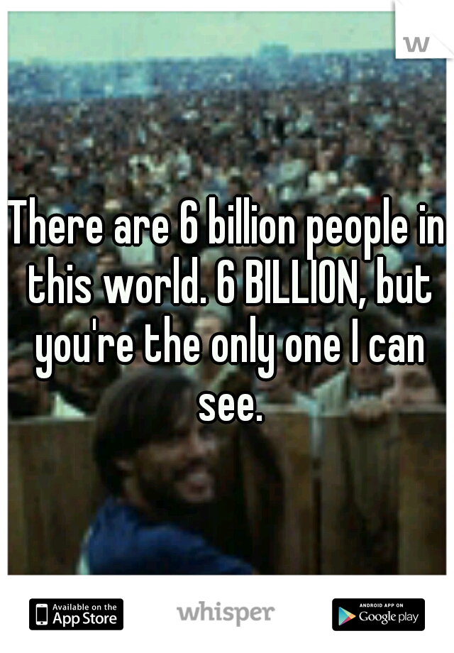 There are 6 billion people in this world. 6 BILLION, but you're the only one I can see.