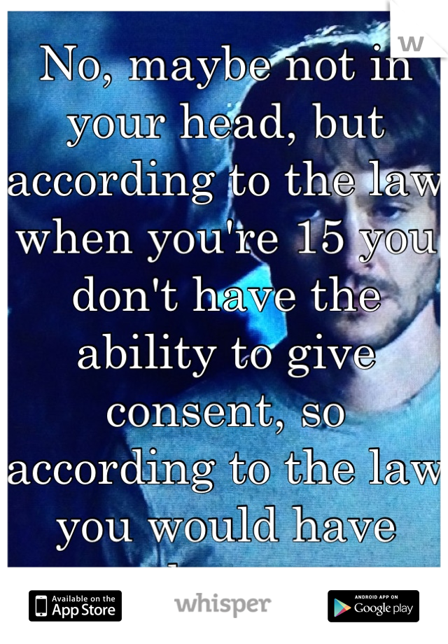 No, maybe not in your head, but according to the law when you're 15 you don't have the ability to give consent, so according to the law you would have been.