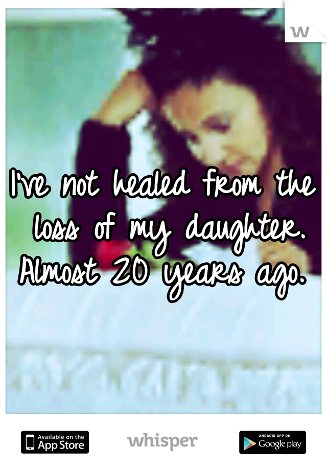 I've not healed from the loss of my daughter. Almost 20 years ago. 