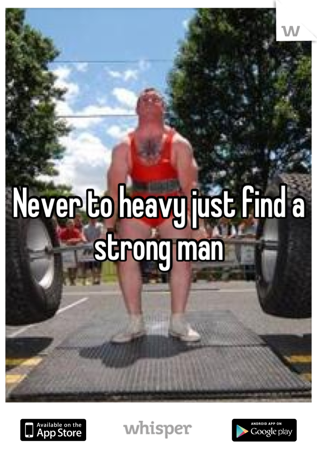 Never to heavy just find a strong man