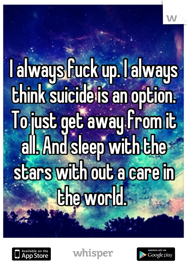 I always fuck up. I always think suicide is an option. To just get away from it all. And sleep with the stars with out a care in the world. 