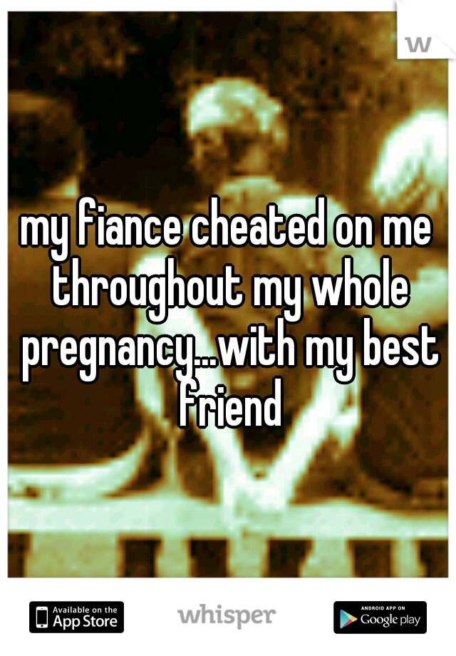 my fiance cheated on me throughout my whole pregnancy...with my best friend