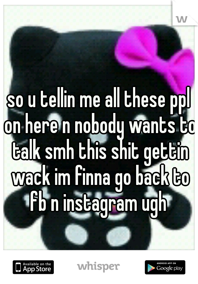 so u tellin me all these ppl on here n nobody wants to talk smh this shit gettin wack im finna go back to fb n instagram ugh 
