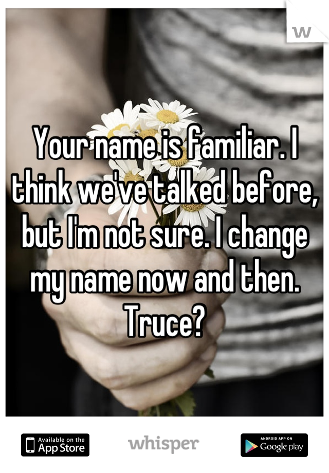 Your name is familiar. I think we've talked before, but I'm not sure. I change my name now and then. Truce?