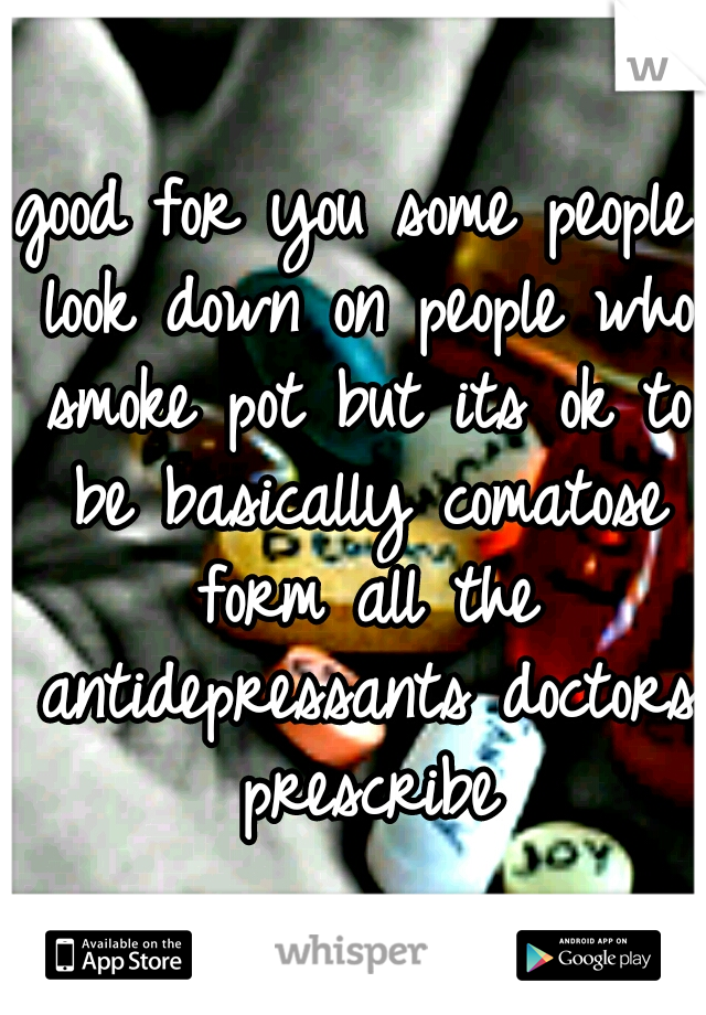 good for you some people look down on people who smoke pot but its ok to be basically comatose form all the antidepressants doctors prescribe