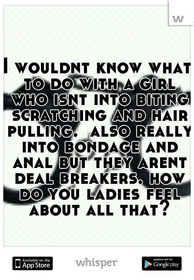 I wouldnt know what to do with a girl who isnt into biting scratching and hair pulling.  also really into bondage and anal but they arent deal breakers. how do you ladies feel about all that?