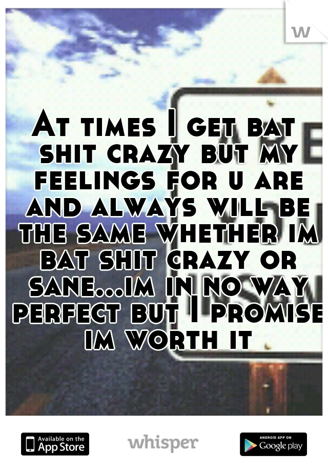 At times I get bat shit crazy but my feelings for u are and always will be the same whether im bat shit crazy or sane...im in no way perfect but I promise im worth it
