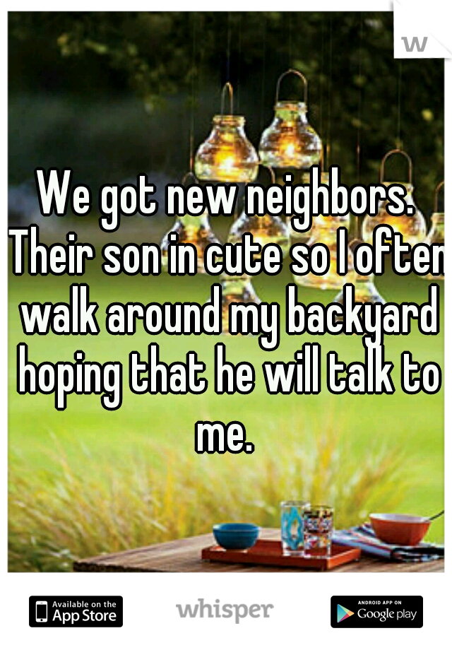 We got new neighbors. Their son in cute so I often walk around my backyard hoping that he will talk to me. 