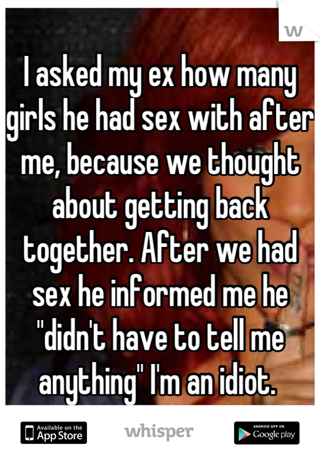 I asked my ex how many girls he had sex with after me, because we thought about getting back together. After we had sex he informed me he "didn't have to tell me anything" I'm an idiot. 