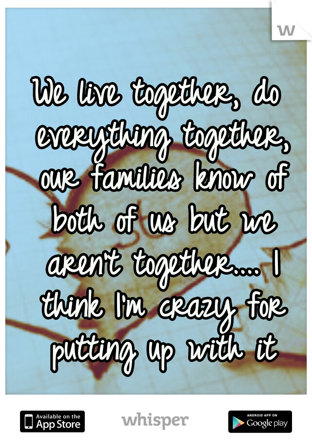 We live together, do everything together, our families know of both of us but we aren't together.... I think I'm crazy for putting up with it