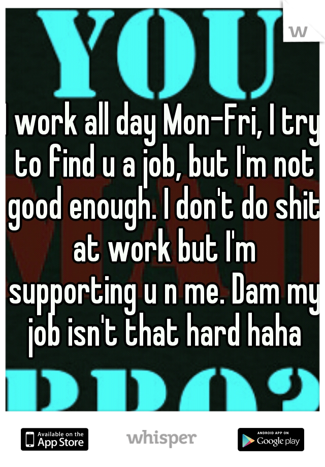I work all day Mon-Fri, I try to find u a job, but I'm not good enough. I don't do shit at work but I'm supporting u n me. Dam my job isn't that hard haha