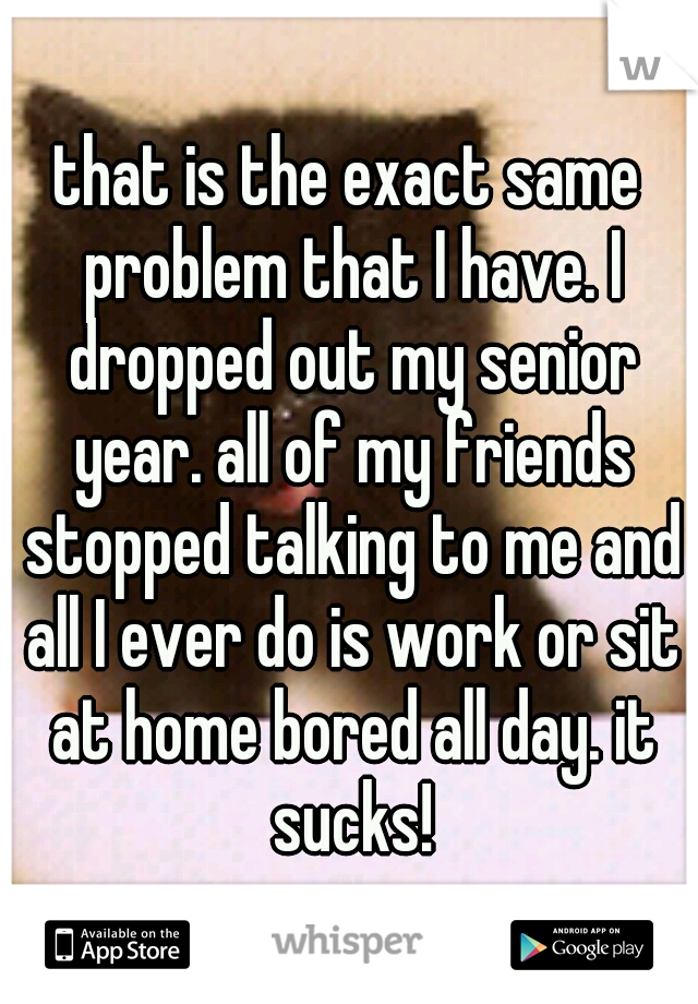 that is the exact same problem that I have. I dropped out my senior year. all of my friends stopped talking to me and all I ever do is work or sit at home bored all day. it sucks!