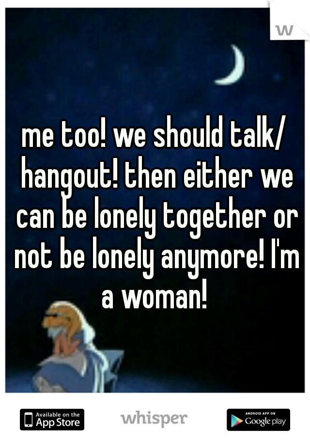me too! we should talk/ hangout! then either we can be lonely together or not be lonely anymore! I'm a woman! 