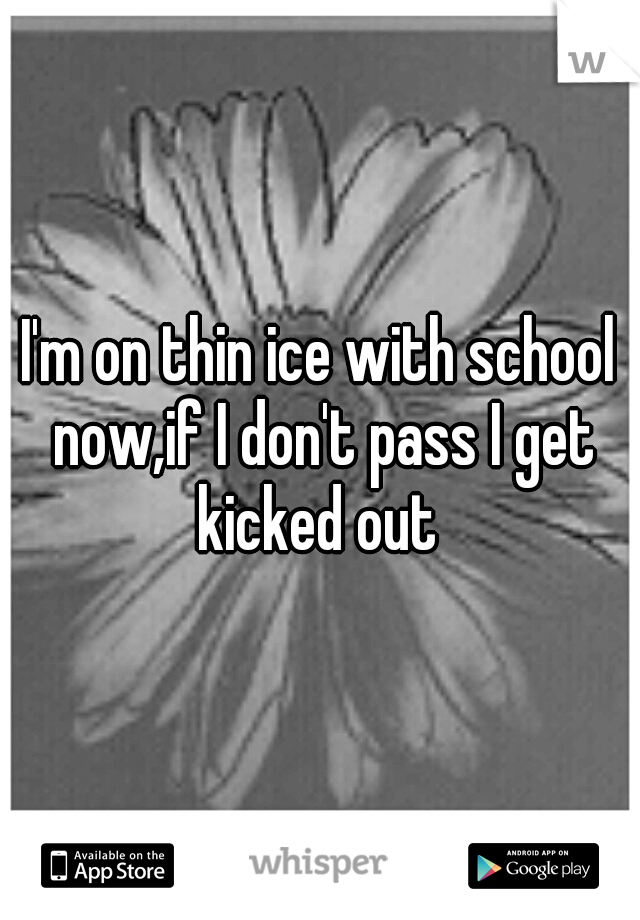 I'm on thin ice with school now,if I don't pass I get kicked out 