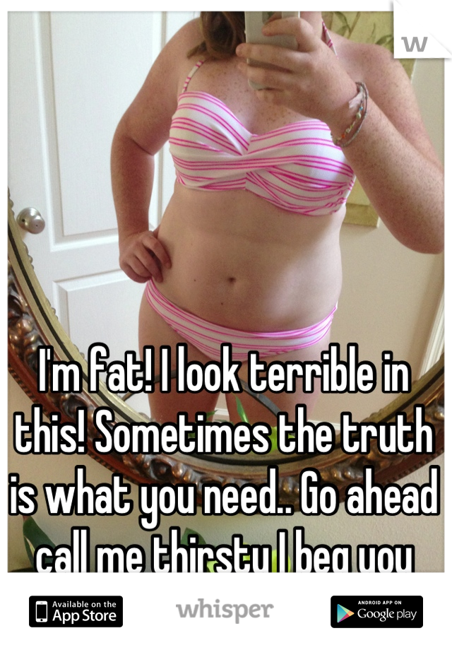 I'm fat! I look terrible in this! Sometimes the truth is what you need.. Go ahead call me thirsty I beg you