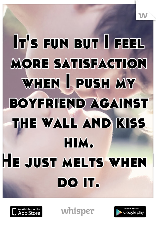 It's fun but I feel more satisfaction when I push my boyfriend against the wall and kiss him.
He just melts when I do it.